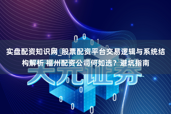 实盘配资知识网_股票配资平台交易逻辑与系统结构解析 福州配资公司何如选？避坑指南
