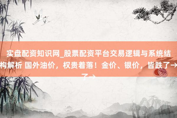 实盘配资知识网_股票配资平台交易逻辑与系统结构解析 国外油价，权贵着落！金价、银价，皆跌了→