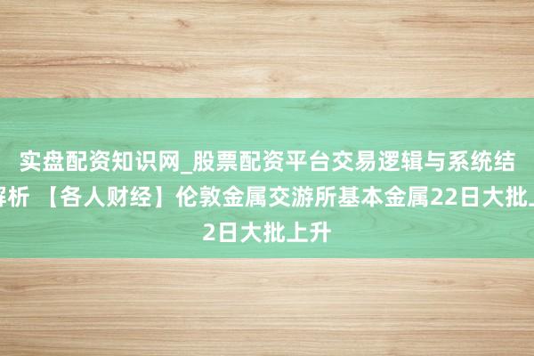 实盘配资知识网_股票配资平台交易逻辑与系统结构解析 【各人财经】伦敦金属交游所基本金属22日大批上升
