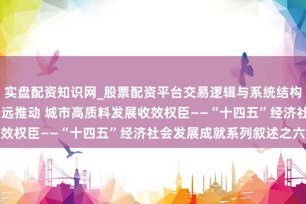 实盘配资知识网_股票配资平台交易逻辑与系统结构解析 新式城镇化成就长远推动 城市高质料发展收效权臣——“十四五”经济社会发展成就系列叙述之六