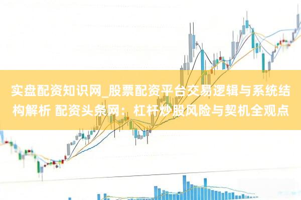 实盘配资知识网_股票配资平台交易逻辑与系统结构解析 配资头条网：杠杆炒股风险与契机全观点