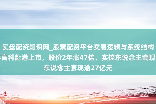实盘配资知识网_股票配资平台交易逻辑与系统结构解析 鼎泰高科赴港上市，股价2年涨47倍、实控东说念主套现逾27亿元