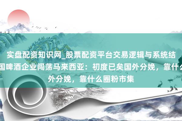 实盘配资知识网_股票配资平台交易逻辑与系统结构解析 中国啤酒企业闯荡马来西亚：初度已矣国外分娩，靠什么圈粉市集