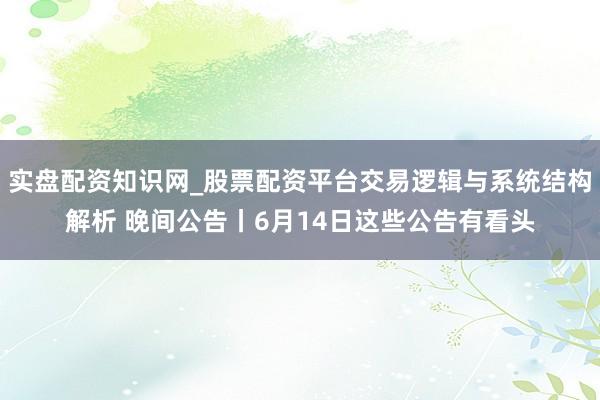 实盘配资知识网_股票配资平台交易逻辑与系统结构解析 晚间公告丨6月14日这些公告有看头